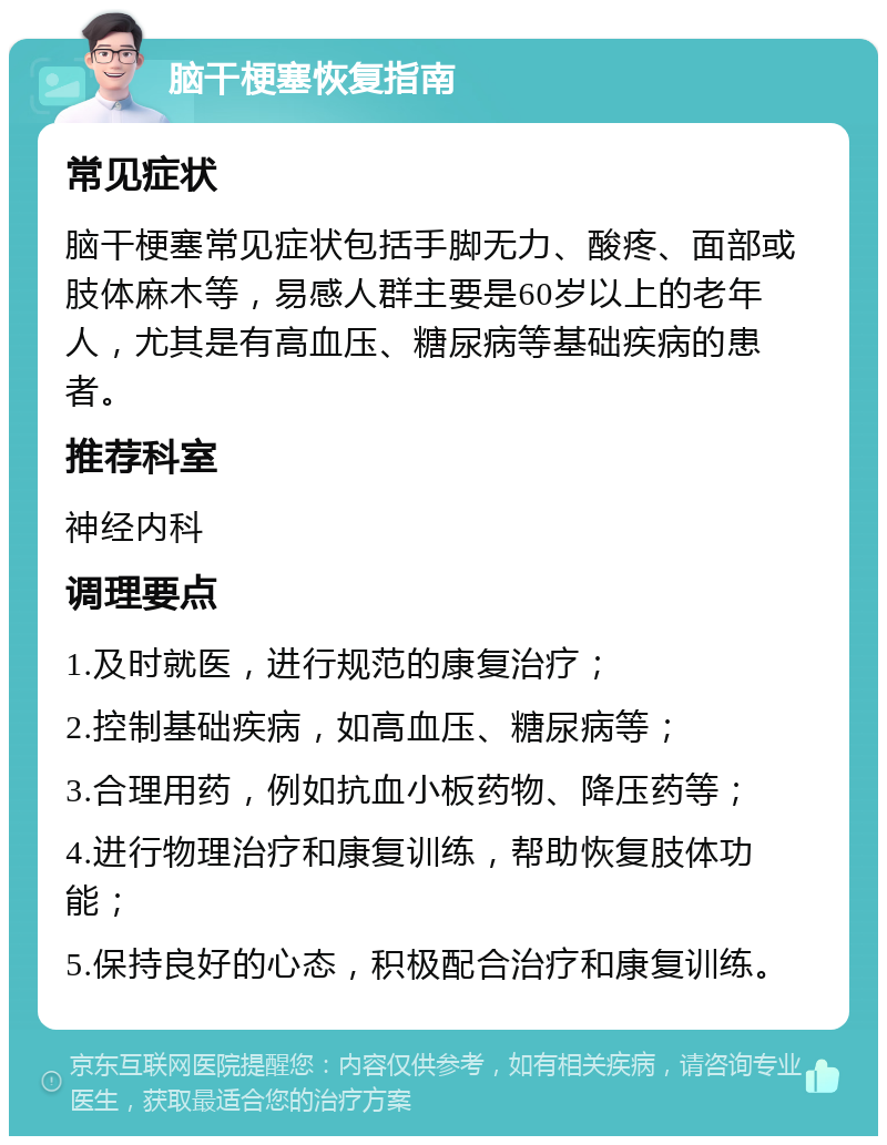 脑干梗塞恢复指南 常见症状 脑干梗塞常见症状包括手脚无力、酸疼、面部或肢体麻木等，易感人群主要是60岁以上的老年人，尤其是有高血压、糖尿病等基础疾病的患者。 推荐科室 神经内科 调理要点 1.及时就医，进行规范的康复治疗； 2.控制基础疾病，如高血压、糖尿病等； 3.合理用药，例如抗血小板药物、降压药等； 4.进行物理治疗和康复训练，帮助恢复肢体功能； 5.保持良好的心态，积极配合治疗和康复训练。