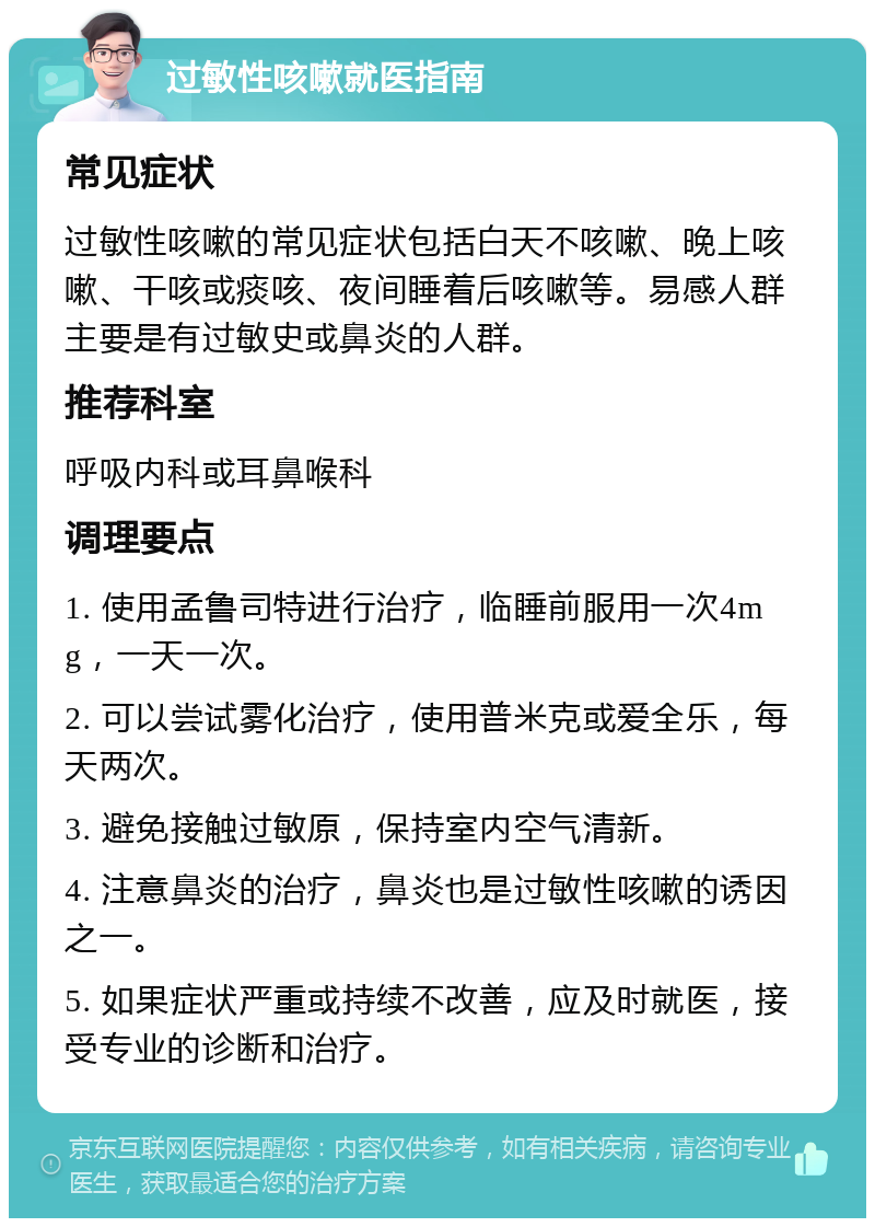 过敏性咳嗽就医指南 常见症状 过敏性咳嗽的常见症状包括白天不咳嗽、晚上咳嗽、干咳或痰咳、夜间睡着后咳嗽等。易感人群主要是有过敏史或鼻炎的人群。 推荐科室 呼吸内科或耳鼻喉科 调理要点 1. 使用孟鲁司特进行治疗，临睡前服用一次4mg，一天一次。 2. 可以尝试雾化治疗，使用普米克或爱全乐，每天两次。 3. 避免接触过敏原，保持室内空气清新。 4. 注意鼻炎的治疗，鼻炎也是过敏性咳嗽的诱因之一。 5. 如果症状严重或持续不改善，应及时就医，接受专业的诊断和治疗。