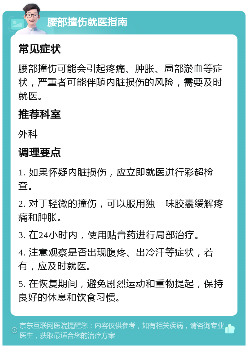 腰部撞伤就医指南 常见症状 腰部撞伤可能会引起疼痛、肿胀、局部淤血等症状，严重者可能伴随内脏损伤的风险，需要及时就医。 推荐科室 外科 调理要点 1. 如果怀疑内脏损伤，应立即就医进行彩超检查。 2. 对于轻微的撞伤，可以服用独一味胶囊缓解疼痛和肿胀。 3. 在24小时内，使用贴膏药进行局部治疗。 4. 注意观察是否出现腹疼、出冷汗等症状，若有，应及时就医。 5. 在恢复期间，避免剧烈运动和重物提起，保持良好的休息和饮食习惯。