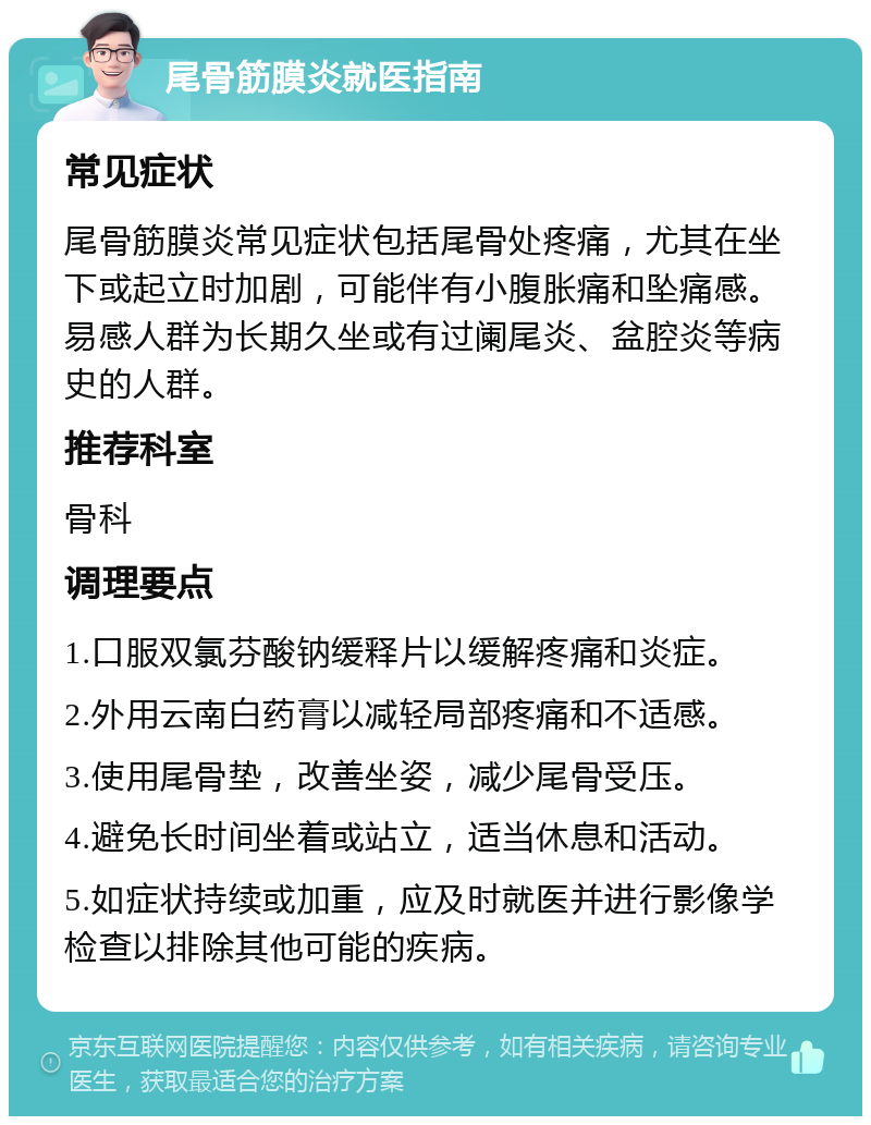 尾骨筋膜炎就医指南 常见症状 尾骨筋膜炎常见症状包括尾骨处疼痛，尤其在坐下或起立时加剧，可能伴有小腹胀痛和坠痛感。易感人群为长期久坐或有过阑尾炎、盆腔炎等病史的人群。 推荐科室 骨科 调理要点 1.口服双氯芬酸钠缓释片以缓解疼痛和炎症。 2.外用云南白药膏以减轻局部疼痛和不适感。 3.使用尾骨垫，改善坐姿，减少尾骨受压。 4.避免长时间坐着或站立，适当休息和活动。 5.如症状持续或加重，应及时就医并进行影像学检查以排除其他可能的疾病。