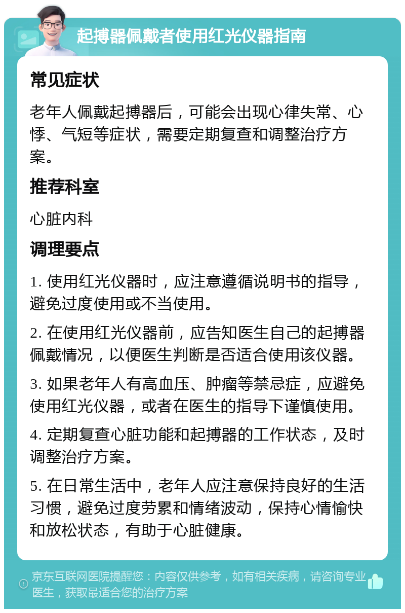 起搏器佩戴者使用红光仪器指南 常见症状 老年人佩戴起搏器后，可能会出现心律失常、心悸、气短等症状，需要定期复查和调整治疗方案。 推荐科室 心脏内科 调理要点 1. 使用红光仪器时，应注意遵循说明书的指导，避免过度使用或不当使用。 2. 在使用红光仪器前，应告知医生自己的起搏器佩戴情况，以便医生判断是否适合使用该仪器。 3. 如果老年人有高血压、肿瘤等禁忌症，应避免使用红光仪器，或者在医生的指导下谨慎使用。 4. 定期复查心脏功能和起搏器的工作状态，及时调整治疗方案。 5. 在日常生活中，老年人应注意保持良好的生活习惯，避免过度劳累和情绪波动，保持心情愉快和放松状态，有助于心脏健康。