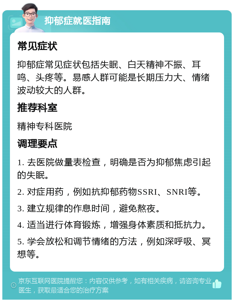 抑郁症就医指南 常见症状 抑郁症常见症状包括失眠、白天精神不振、耳鸣、头疼等。易感人群可能是长期压力大、情绪波动较大的人群。 推荐科室 精神专科医院 调理要点 1. 去医院做量表检查，明确是否为抑郁焦虑引起的失眠。 2. 对症用药，例如抗抑郁药物SSRI、SNRI等。 3. 建立规律的作息时间，避免熬夜。 4. 适当进行体育锻炼，增强身体素质和抵抗力。 5. 学会放松和调节情绪的方法，例如深呼吸、冥想等。