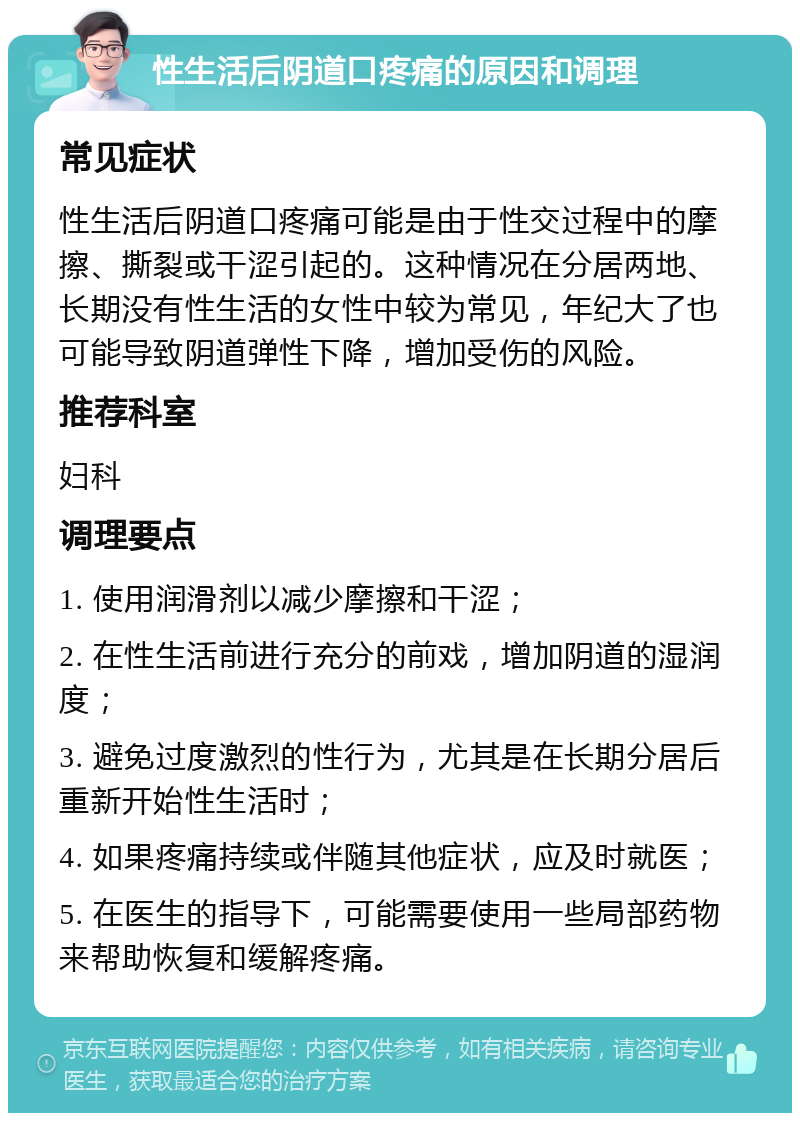 性生活后阴道口疼痛的原因和调理 常见症状 性生活后阴道口疼痛可能是由于性交过程中的摩擦、撕裂或干涩引起的。这种情况在分居两地、长期没有性生活的女性中较为常见，年纪大了也可能导致阴道弹性下降，增加受伤的风险。 推荐科室 妇科 调理要点 1. 使用润滑剂以减少摩擦和干涩； 2. 在性生活前进行充分的前戏，增加阴道的湿润度； 3. 避免过度激烈的性行为，尤其是在长期分居后重新开始性生活时； 4. 如果疼痛持续或伴随其他症状，应及时就医； 5. 在医生的指导下，可能需要使用一些局部药物来帮助恢复和缓解疼痛。