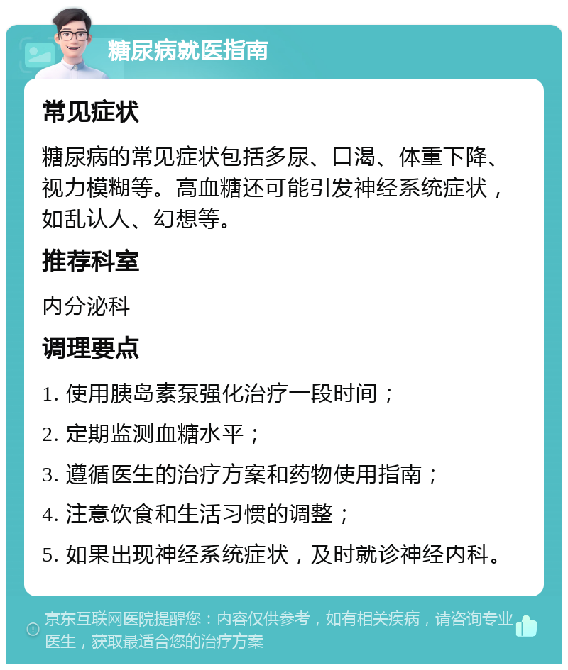 糖尿病就医指南 常见症状 糖尿病的常见症状包括多尿、口渴、体重下降、视力模糊等。高血糖还可能引发神经系统症状，如乱认人、幻想等。 推荐科室 内分泌科 调理要点 1. 使用胰岛素泵强化治疗一段时间； 2. 定期监测血糖水平； 3. 遵循医生的治疗方案和药物使用指南； 4. 注意饮食和生活习惯的调整； 5. 如果出现神经系统症状，及时就诊神经内科。