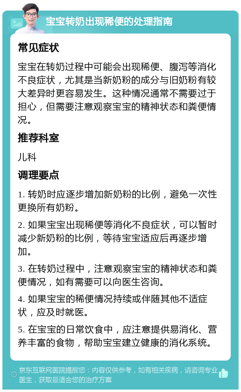 宝宝转奶出现稀便的处理指南 常见症状 宝宝在转奶过程中可能会出现稀便、腹泻等消化不良症状，尤其是当新奶粉的成分与旧奶粉有较大差异时更容易发生。这种情况通常不需要过于担心，但需要注意观察宝宝的精神状态和粪便情况。 推荐科室 儿科 调理要点 1. 转奶时应逐步增加新奶粉的比例，避免一次性更换所有奶粉。 2. 如果宝宝出现稀便等消化不良症状，可以暂时减少新奶粉的比例，等待宝宝适应后再逐步增加。 3. 在转奶过程中，注意观察宝宝的精神状态和粪便情况，如有需要可以向医生咨询。 4. 如果宝宝的稀便情况持续或伴随其他不适症状，应及时就医。 5. 在宝宝的日常饮食中，应注意提供易消化、营养丰富的食物，帮助宝宝建立健康的消化系统。