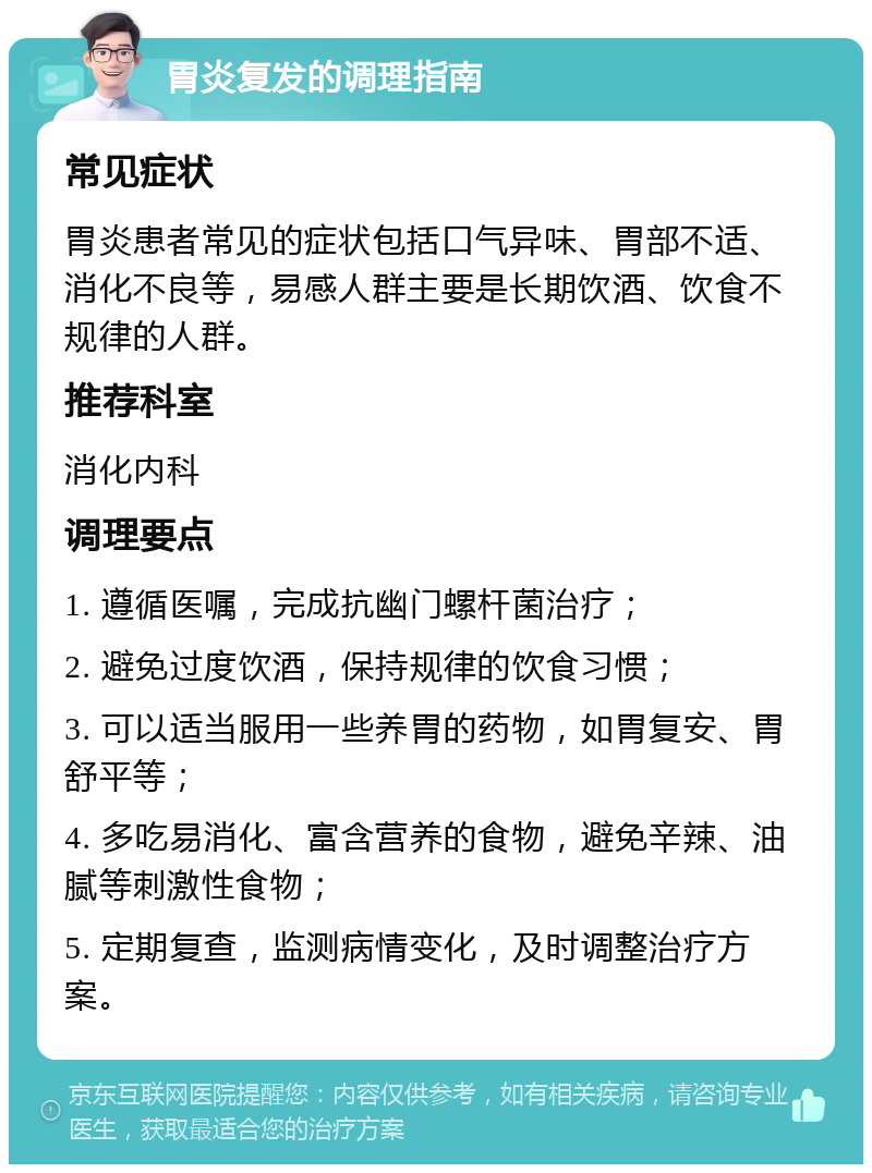 胃炎复发的调理指南 常见症状 胃炎患者常见的症状包括口气异味、胃部不适、消化不良等，易感人群主要是长期饮酒、饮食不规律的人群。 推荐科室 消化内科 调理要点 1. 遵循医嘱，完成抗幽门螺杆菌治疗； 2. 避免过度饮酒，保持规律的饮食习惯； 3. 可以适当服用一些养胃的药物，如胃复安、胃舒平等； 4. 多吃易消化、富含营养的食物，避免辛辣、油腻等刺激性食物； 5. 定期复查，监测病情变化，及时调整治疗方案。