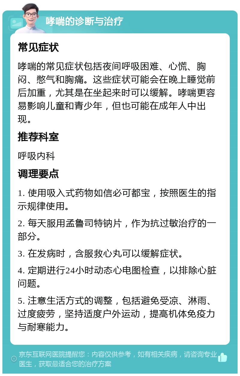 哮喘的诊断与治疗 常见症状 哮喘的常见症状包括夜间呼吸困难、心慌、胸闷、憋气和胸痛。这些症状可能会在晚上睡觉前后加重，尤其是在坐起来时可以缓解。哮喘更容易影响儿童和青少年，但也可能在成年人中出现。 推荐科室 呼吸内科 调理要点 1. 使用吸入式药物如信必可都宝，按照医生的指示规律使用。 2. 每天服用孟鲁司特钠片，作为抗过敏治疗的一部分。 3. 在发病时，含服救心丸可以缓解症状。 4. 定期进行24小时动态心电图检查，以排除心脏问题。 5. 注意生活方式的调整，包括避免受凉、淋雨、过度疲劳，坚持适度户外运动，提高机体免疫力与耐寒能力。