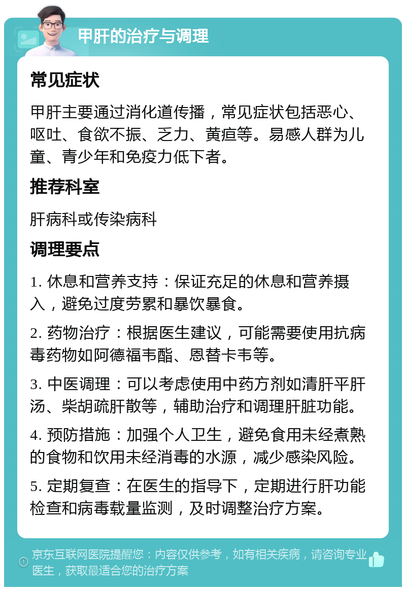 甲肝的治疗与调理 常见症状 甲肝主要通过消化道传播，常见症状包括恶心、呕吐、食欲不振、乏力、黄疸等。易感人群为儿童、青少年和免疫力低下者。 推荐科室 肝病科或传染病科 调理要点 1. 休息和营养支持：保证充足的休息和营养摄入，避免过度劳累和暴饮暴食。 2. 药物治疗：根据医生建议，可能需要使用抗病毒药物如阿德福韦酯、恩替卡韦等。 3. 中医调理：可以考虑使用中药方剂如清肝平肝汤、柴胡疏肝散等，辅助治疗和调理肝脏功能。 4. 预防措施：加强个人卫生，避免食用未经煮熟的食物和饮用未经消毒的水源，减少感染风险。 5. 定期复查：在医生的指导下，定期进行肝功能检查和病毒载量监测，及时调整治疗方案。