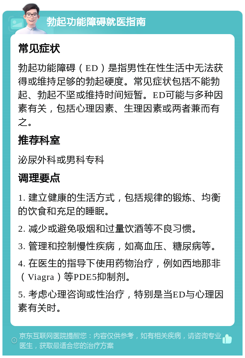 勃起功能障碍就医指南 常见症状 勃起功能障碍（ED）是指男性在性生活中无法获得或维持足够的勃起硬度。常见症状包括不能勃起、勃起不坚或维持时间短暂。ED可能与多种因素有关，包括心理因素、生理因素或两者兼而有之。 推荐科室 泌尿外科或男科专科 调理要点 1. 建立健康的生活方式，包括规律的锻炼、均衡的饮食和充足的睡眠。 2. 减少或避免吸烟和过量饮酒等不良习惯。 3. 管理和控制慢性疾病，如高血压、糖尿病等。 4. 在医生的指导下使用药物治疗，例如西地那非（Viagra）等PDE5抑制剂。 5. 考虑心理咨询或性治疗，特别是当ED与心理因素有关时。