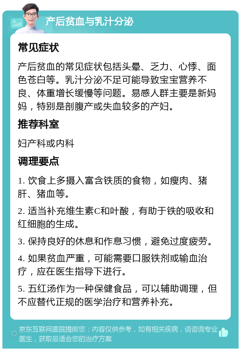 产后贫血与乳汁分泌 常见症状 产后贫血的常见症状包括头晕、乏力、心悸、面色苍白等。乳汁分泌不足可能导致宝宝营养不良、体重增长缓慢等问题。易感人群主要是新妈妈，特别是剖腹产或失血较多的产妇。 推荐科室 妇产科或内科 调理要点 1. 饮食上多摄入富含铁质的食物，如瘦肉、猪肝、猪血等。 2. 适当补充维生素C和叶酸，有助于铁的吸收和红细胞的生成。 3. 保持良好的休息和作息习惯，避免过度疲劳。 4. 如果贫血严重，可能需要口服铁剂或输血治疗，应在医生指导下进行。 5. 五红汤作为一种保健食品，可以辅助调理，但不应替代正规的医学治疗和营养补充。