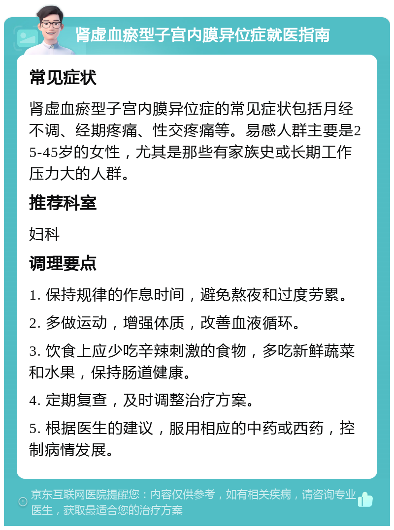 肾虚血瘀型子宫内膜异位症就医指南 常见症状 肾虚血瘀型子宫内膜异位症的常见症状包括月经不调、经期疼痛、性交疼痛等。易感人群主要是25-45岁的女性，尤其是那些有家族史或长期工作压力大的人群。 推荐科室 妇科 调理要点 1. 保持规律的作息时间，避免熬夜和过度劳累。 2. 多做运动，增强体质，改善血液循环。 3. 饮食上应少吃辛辣刺激的食物，多吃新鲜蔬菜和水果，保持肠道健康。 4. 定期复查，及时调整治疗方案。 5. 根据医生的建议，服用相应的中药或西药，控制病情发展。