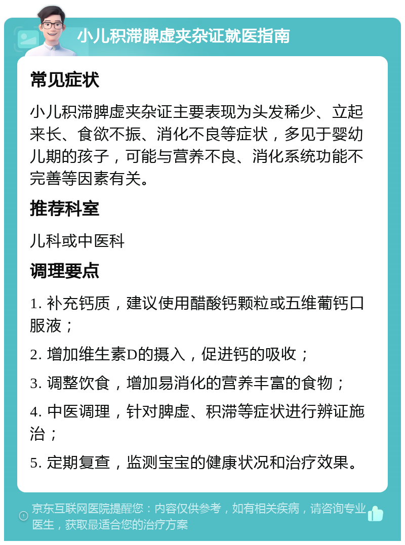 小儿积滞脾虚夹杂证就医指南 常见症状 小儿积滞脾虚夹杂证主要表现为头发稀少、立起来长、食欲不振、消化不良等症状，多见于婴幼儿期的孩子，可能与营养不良、消化系统功能不完善等因素有关。 推荐科室 儿科或中医科 调理要点 1. 补充钙质，建议使用醋酸钙颗粒或五维葡钙口服液； 2. 增加维生素D的摄入，促进钙的吸收； 3. 调整饮食，增加易消化的营养丰富的食物； 4. 中医调理，针对脾虚、积滞等症状进行辨证施治； 5. 定期复查，监测宝宝的健康状况和治疗效果。