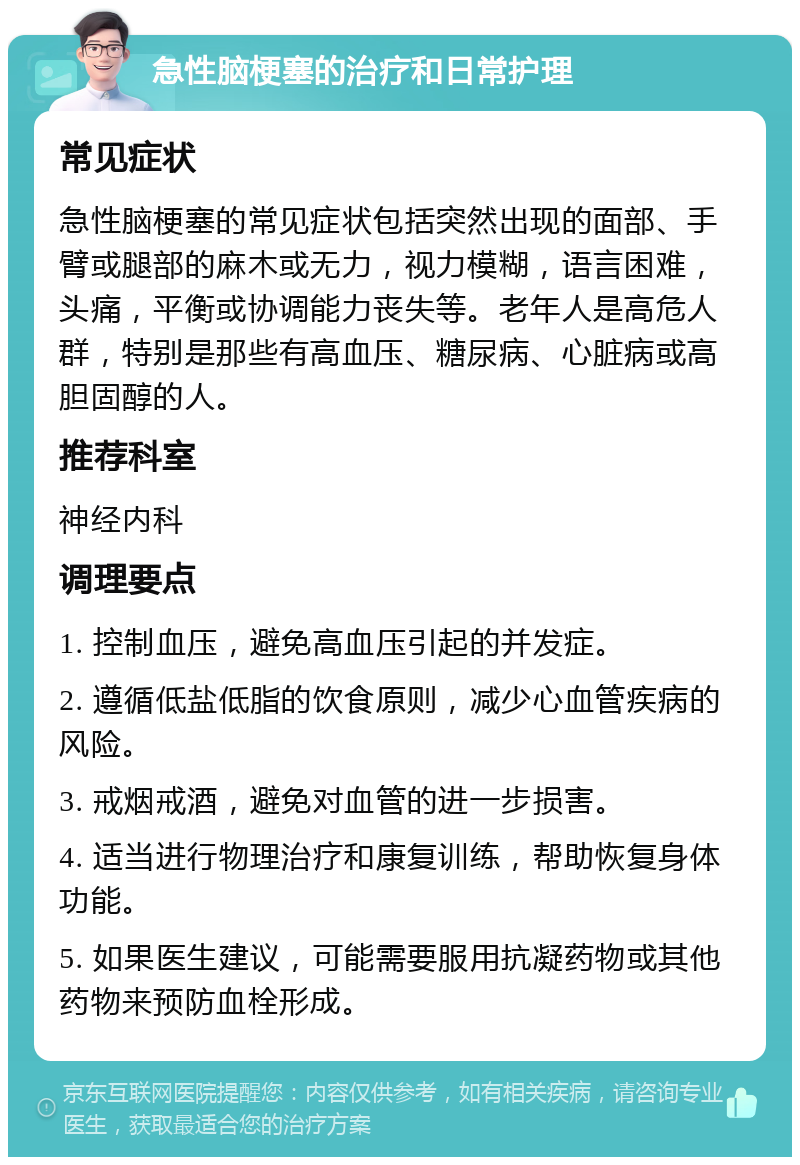 急性脑梗塞的治疗和日常护理 常见症状 急性脑梗塞的常见症状包括突然出现的面部、手臂或腿部的麻木或无力，视力模糊，语言困难，头痛，平衡或协调能力丧失等。老年人是高危人群，特别是那些有高血压、糖尿病、心脏病或高胆固醇的人。 推荐科室 神经内科 调理要点 1. 控制血压，避免高血压引起的并发症。 2. 遵循低盐低脂的饮食原则，减少心血管疾病的风险。 3. 戒烟戒酒，避免对血管的进一步损害。 4. 适当进行物理治疗和康复训练，帮助恢复身体功能。 5. 如果医生建议，可能需要服用抗凝药物或其他药物来预防血栓形成。