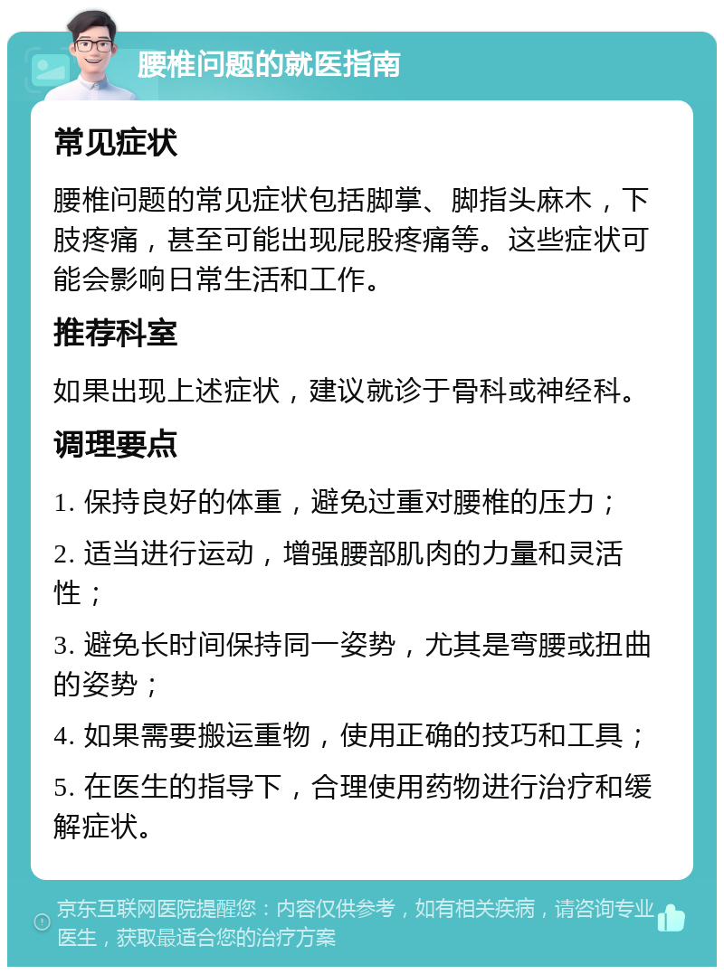 腰椎问题的就医指南 常见症状 腰椎问题的常见症状包括脚掌、脚指头麻木，下肢疼痛，甚至可能出现屁股疼痛等。这些症状可能会影响日常生活和工作。 推荐科室 如果出现上述症状，建议就诊于骨科或神经科。 调理要点 1. 保持良好的体重，避免过重对腰椎的压力； 2. 适当进行运动，增强腰部肌肉的力量和灵活性； 3. 避免长时间保持同一姿势，尤其是弯腰或扭曲的姿势； 4. 如果需要搬运重物，使用正确的技巧和工具； 5. 在医生的指导下，合理使用药物进行治疗和缓解症状。