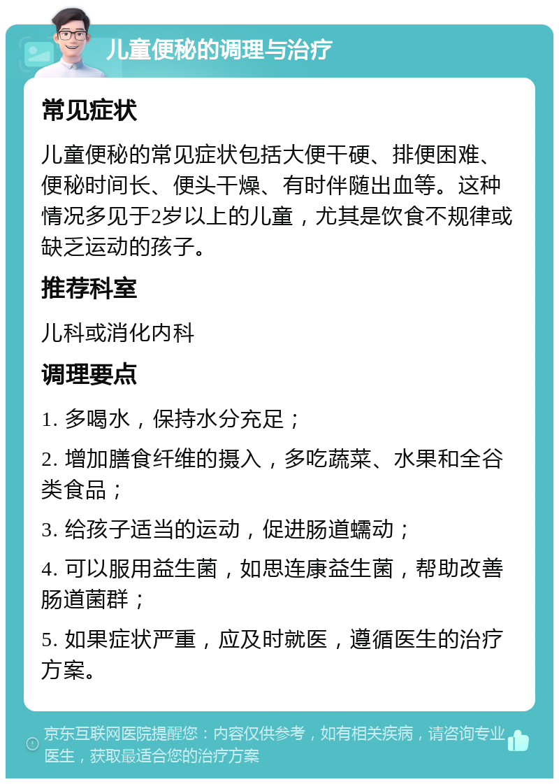 儿童便秘的调理与治疗 常见症状 儿童便秘的常见症状包括大便干硬、排便困难、便秘时间长、便头干燥、有时伴随出血等。这种情况多见于2岁以上的儿童，尤其是饮食不规律或缺乏运动的孩子。 推荐科室 儿科或消化内科 调理要点 1. 多喝水，保持水分充足； 2. 增加膳食纤维的摄入，多吃蔬菜、水果和全谷类食品； 3. 给孩子适当的运动，促进肠道蠕动； 4. 可以服用益生菌，如思连康益生菌，帮助改善肠道菌群； 5. 如果症状严重，应及时就医，遵循医生的治疗方案。