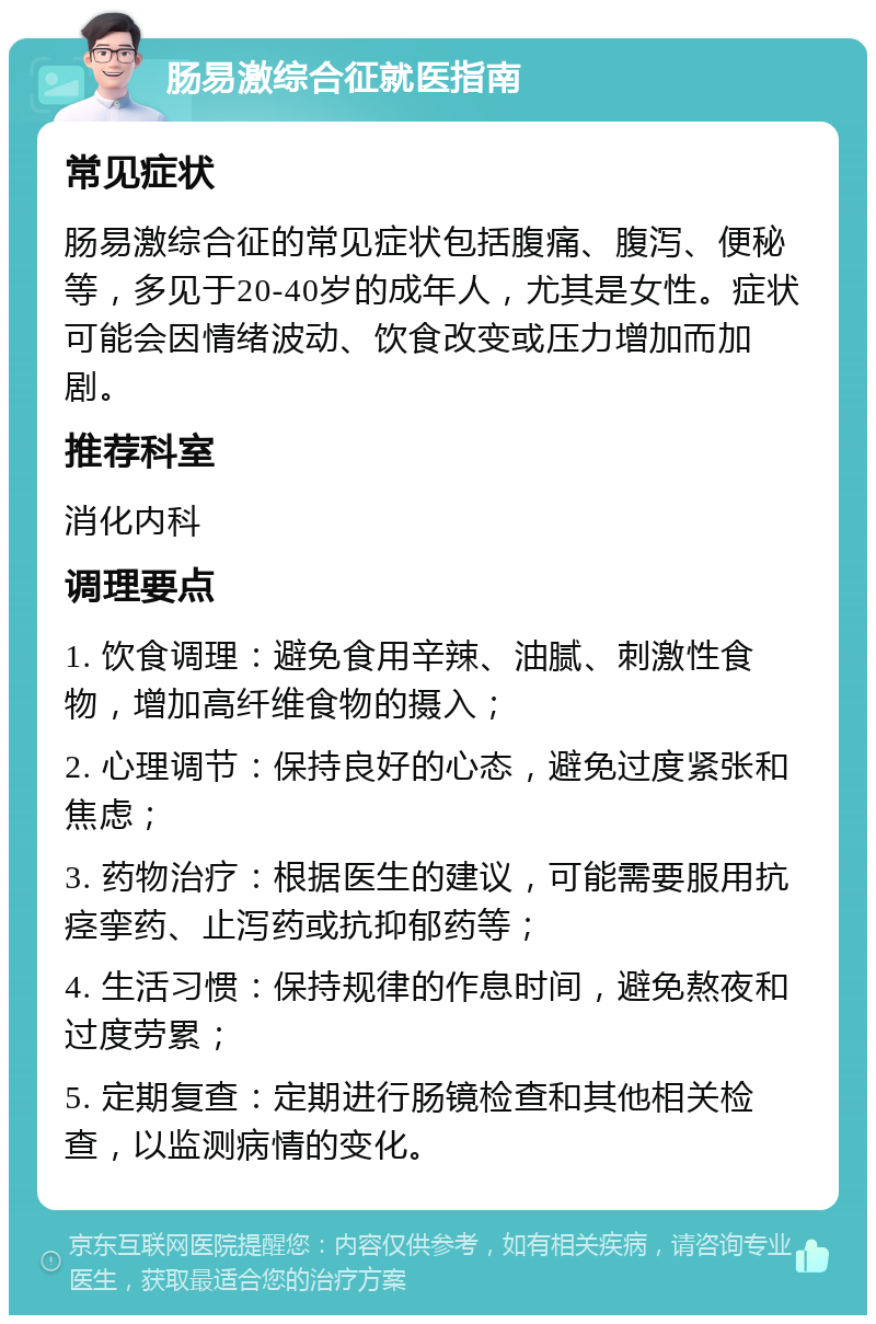 肠易激综合征就医指南 常见症状 肠易激综合征的常见症状包括腹痛、腹泻、便秘等，多见于20-40岁的成年人，尤其是女性。症状可能会因情绪波动、饮食改变或压力增加而加剧。 推荐科室 消化内科 调理要点 1. 饮食调理：避免食用辛辣、油腻、刺激性食物，增加高纤维食物的摄入； 2. 心理调节：保持良好的心态，避免过度紧张和焦虑； 3. 药物治疗：根据医生的建议，可能需要服用抗痉挛药、止泻药或抗抑郁药等； 4. 生活习惯：保持规律的作息时间，避免熬夜和过度劳累； 5. 定期复查：定期进行肠镜检查和其他相关检查，以监测病情的变化。