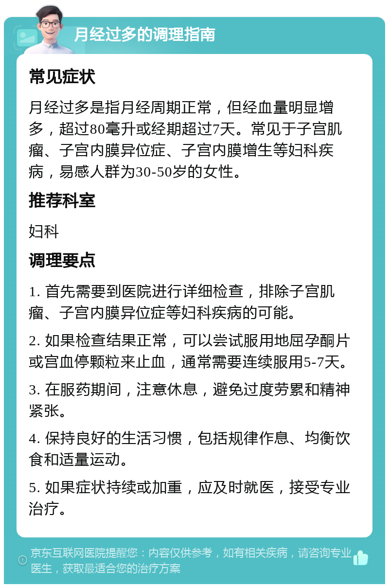 月经过多的调理指南 常见症状 月经过多是指月经周期正常，但经血量明显增多，超过80毫升或经期超过7天。常见于子宫肌瘤、子宫内膜异位症、子宫内膜增生等妇科疾病，易感人群为30-50岁的女性。 推荐科室 妇科 调理要点 1. 首先需要到医院进行详细检查，排除子宫肌瘤、子宫内膜异位症等妇科疾病的可能。 2. 如果检查结果正常，可以尝试服用地屈孕酮片或宫血停颗粒来止血，通常需要连续服用5-7天。 3. 在服药期间，注意休息，避免过度劳累和精神紧张。 4. 保持良好的生活习惯，包括规律作息、均衡饮食和适量运动。 5. 如果症状持续或加重，应及时就医，接受专业治疗。