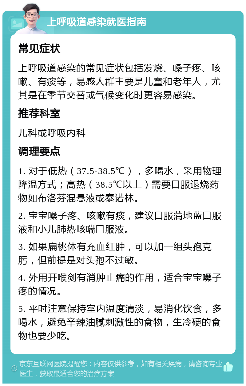 上呼吸道感染就医指南 常见症状 上呼吸道感染的常见症状包括发烧、嗓子疼、咳嗽、有痰等，易感人群主要是儿童和老年人，尤其是在季节交替或气候变化时更容易感染。 推荐科室 儿科或呼吸内科 调理要点 1. 对于低热（37.5-38.5℃），多喝水，采用物理降温方式；高热（38.5℃以上）需要口服退烧药物如布洛芬混悬液或泰诺林。 2. 宝宝嗓子疼、咳嗽有痰，建议口服蒲地蓝口服液和小儿肺热咳喘口服液。 3. 如果扁桃体有充血红肿，可以加一组头孢克肟，但前提是对头孢不过敏。 4. 外用开喉剑有消肿止痛的作用，适合宝宝嗓子疼的情况。 5. 平时注意保持室内温度清淡，易消化饮食，多喝水，避免辛辣油腻刺激性的食物，生冷硬的食物也要少吃。