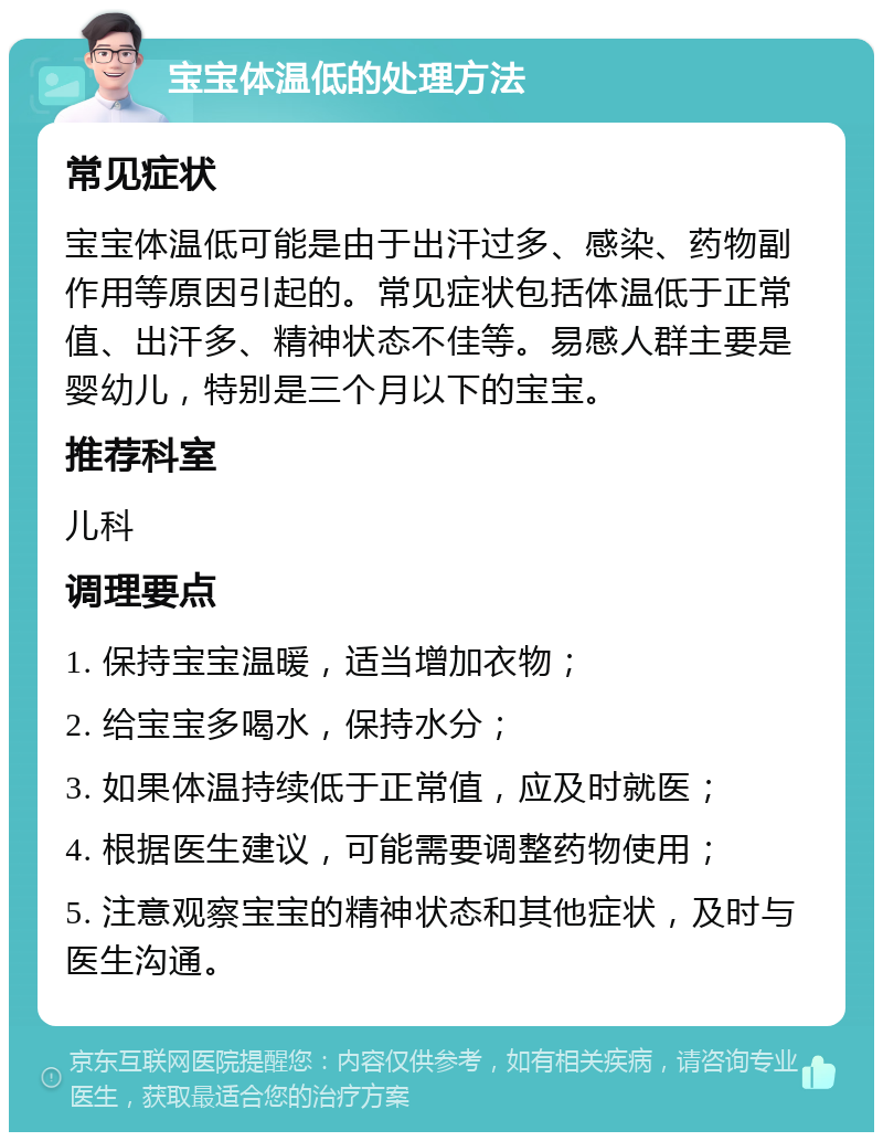 宝宝体温低的处理方法 常见症状 宝宝体温低可能是由于出汗过多、感染、药物副作用等原因引起的。常见症状包括体温低于正常值、出汗多、精神状态不佳等。易感人群主要是婴幼儿，特别是三个月以下的宝宝。 推荐科室 儿科 调理要点 1. 保持宝宝温暖，适当增加衣物； 2. 给宝宝多喝水，保持水分； 3. 如果体温持续低于正常值，应及时就医； 4. 根据医生建议，可能需要调整药物使用； 5. 注意观察宝宝的精神状态和其他症状，及时与医生沟通。