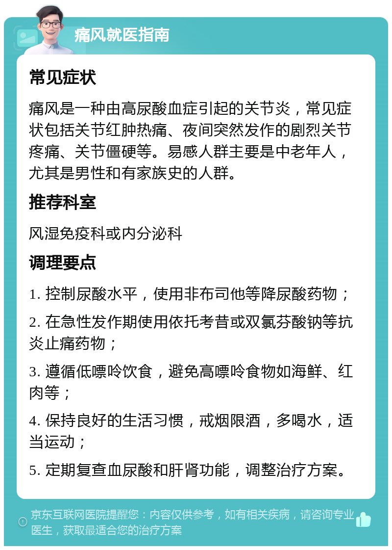 痛风就医指南 常见症状 痛风是一种由高尿酸血症引起的关节炎，常见症状包括关节红肿热痛、夜间突然发作的剧烈关节疼痛、关节僵硬等。易感人群主要是中老年人，尤其是男性和有家族史的人群。 推荐科室 风湿免疫科或内分泌科 调理要点 1. 控制尿酸水平，使用非布司他等降尿酸药物； 2. 在急性发作期使用依托考昔或双氯芬酸钠等抗炎止痛药物； 3. 遵循低嘌呤饮食，避免高嘌呤食物如海鲜、红肉等； 4. 保持良好的生活习惯，戒烟限酒，多喝水，适当运动； 5. 定期复查血尿酸和肝肾功能，调整治疗方案。