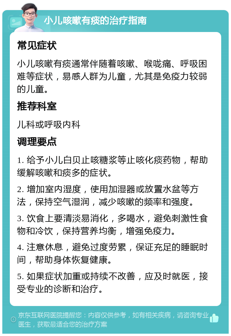 小儿咳嗽有痰的治疗指南 常见症状 小儿咳嗽有痰通常伴随着咳嗽、喉咙痛、呼吸困难等症状，易感人群为儿童，尤其是免疫力较弱的儿童。 推荐科室 儿科或呼吸内科 调理要点 1. 给予小儿白贝止咳糖浆等止咳化痰药物，帮助缓解咳嗽和痰多的症状。 2. 增加室内湿度，使用加湿器或放置水盆等方法，保持空气湿润，减少咳嗽的频率和强度。 3. 饮食上要清淡易消化，多喝水，避免刺激性食物和冷饮，保持营养均衡，增强免疫力。 4. 注意休息，避免过度劳累，保证充足的睡眠时间，帮助身体恢复健康。 5. 如果症状加重或持续不改善，应及时就医，接受专业的诊断和治疗。