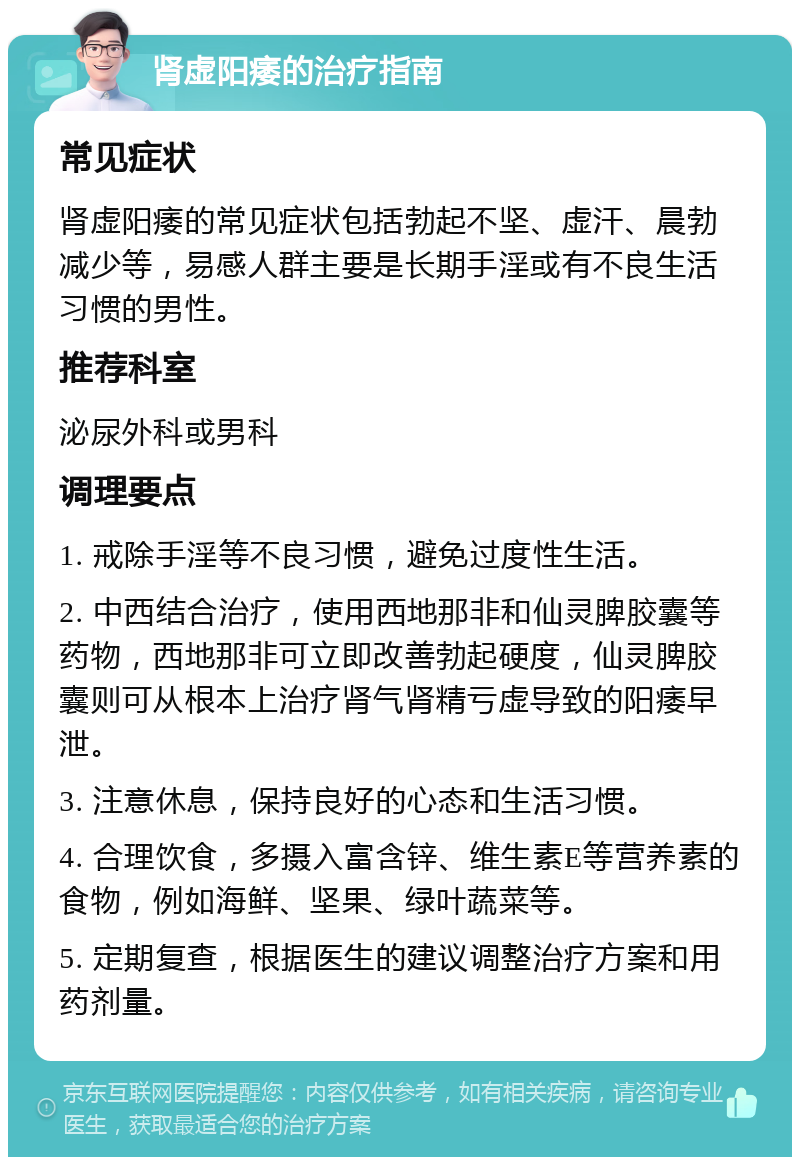 肾虚阳痿的治疗指南 常见症状 肾虚阳痿的常见症状包括勃起不坚、虚汗、晨勃减少等，易感人群主要是长期手淫或有不良生活习惯的男性。 推荐科室 泌尿外科或男科 调理要点 1. 戒除手淫等不良习惯，避免过度性生活。 2. 中西结合治疗，使用西地那非和仙灵脾胶囊等药物，西地那非可立即改善勃起硬度，仙灵脾胶囊则可从根本上治疗肾气肾精亏虚导致的阳痿早泄。 3. 注意休息，保持良好的心态和生活习惯。 4. 合理饮食，多摄入富含锌、维生素E等营养素的食物，例如海鲜、坚果、绿叶蔬菜等。 5. 定期复查，根据医生的建议调整治疗方案和用药剂量。