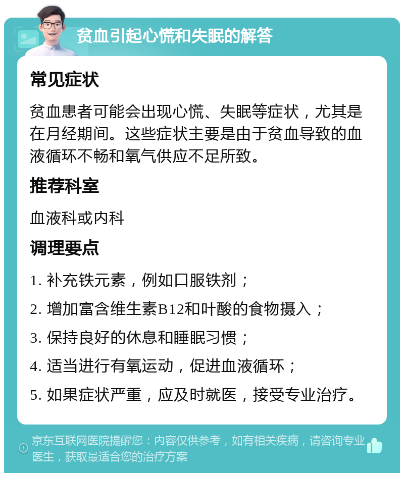 贫血引起心慌和失眠的解答 常见症状 贫血患者可能会出现心慌、失眠等症状，尤其是在月经期间。这些症状主要是由于贫血导致的血液循环不畅和氧气供应不足所致。 推荐科室 血液科或内科 调理要点 1. 补充铁元素，例如口服铁剂； 2. 增加富含维生素B12和叶酸的食物摄入； 3. 保持良好的休息和睡眠习惯； 4. 适当进行有氧运动，促进血液循环； 5. 如果症状严重，应及时就医，接受专业治疗。