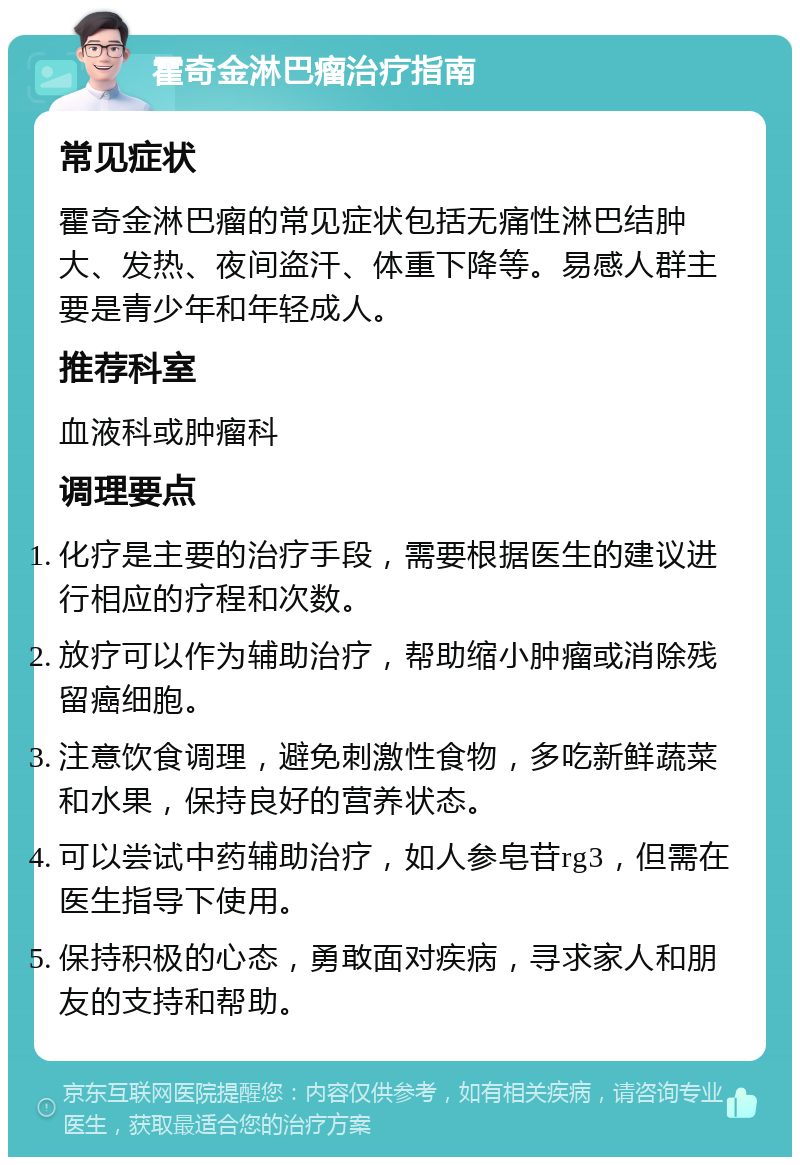 霍奇金淋巴瘤治疗指南 常见症状 霍奇金淋巴瘤的常见症状包括无痛性淋巴结肿大、发热、夜间盗汗、体重下降等。易感人群主要是青少年和年轻成人。 推荐科室 血液科或肿瘤科 调理要点 化疗是主要的治疗手段，需要根据医生的建议进行相应的疗程和次数。 放疗可以作为辅助治疗，帮助缩小肿瘤或消除残留癌细胞。 注意饮食调理，避免刺激性食物，多吃新鲜蔬菜和水果，保持良好的营养状态。 可以尝试中药辅助治疗，如人参皂苷rg3，但需在医生指导下使用。 保持积极的心态，勇敢面对疾病，寻求家人和朋友的支持和帮助。