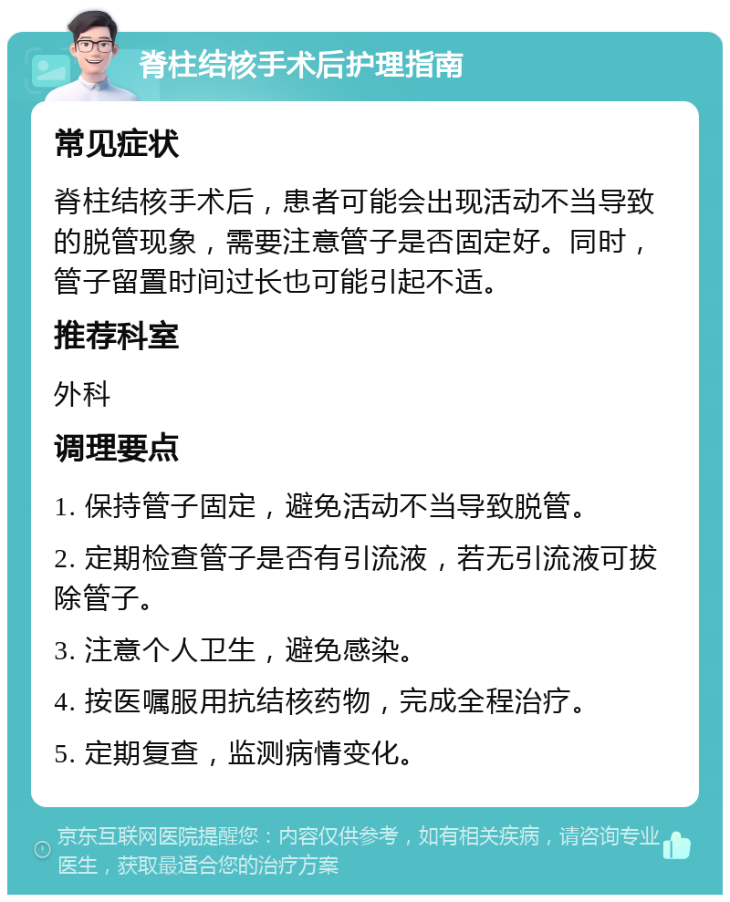 脊柱结核手术后护理指南 常见症状 脊柱结核手术后，患者可能会出现活动不当导致的脱管现象，需要注意管子是否固定好。同时，管子留置时间过长也可能引起不适。 推荐科室 外科 调理要点 1. 保持管子固定，避免活动不当导致脱管。 2. 定期检查管子是否有引流液，若无引流液可拔除管子。 3. 注意个人卫生，避免感染。 4. 按医嘱服用抗结核药物，完成全程治疗。 5. 定期复查，监测病情变化。