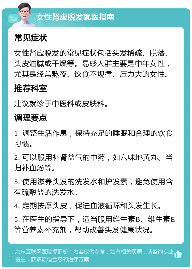 女性肾虚脱发就医指南 常见症状 女性肾虚脱发的常见症状包括头发稀疏、脱落、头皮油腻或干燥等。易感人群主要是中年女性，尤其是经常熬夜、饮食不规律、压力大的女性。 推荐科室 建议就诊于中医科或皮肤科。 调理要点 1. 调整生活作息，保持充足的睡眠和合理的饮食习惯。 2. 可以服用补肾益气的中药，如六味地黄丸、当归补血汤等。 3. 使用滋养头发的洗发水和护发素，避免使用含有硫酸盐的洗发水。 4. 定期按摩头皮，促进血液循环和头发生长。 5. 在医生的指导下，适当服用维生素B、维生素E等营养素补充剂，帮助改善头发健康状况。