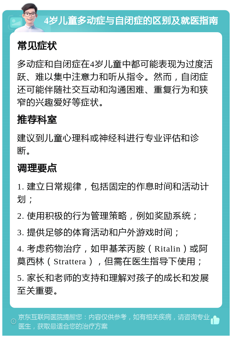 4岁儿童多动症与自闭症的区别及就医指南 常见症状 多动症和自闭症在4岁儿童中都可能表现为过度活跃、难以集中注意力和听从指令。然而，自闭症还可能伴随社交互动和沟通困难、重复行为和狭窄的兴趣爱好等症状。 推荐科室 建议到儿童心理科或神经科进行专业评估和诊断。 调理要点 1. 建立日常规律，包括固定的作息时间和活动计划； 2. 使用积极的行为管理策略，例如奖励系统； 3. 提供足够的体育活动和户外游戏时间； 4. 考虑药物治疗，如甲基苯丙胺（Ritalin）或阿莫西林（Strattera），但需在医生指导下使用； 5. 家长和老师的支持和理解对孩子的成长和发展至关重要。