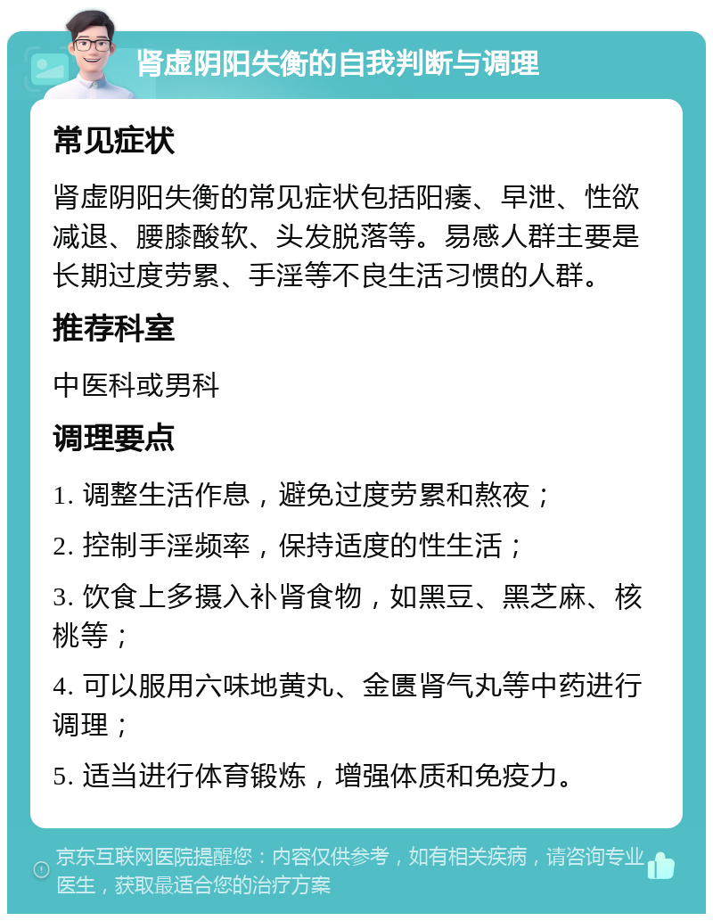 肾虚阴阳失衡的自我判断与调理 常见症状 肾虚阴阳失衡的常见症状包括阳痿、早泄、性欲减退、腰膝酸软、头发脱落等。易感人群主要是长期过度劳累、手淫等不良生活习惯的人群。 推荐科室 中医科或男科 调理要点 1. 调整生活作息，避免过度劳累和熬夜； 2. 控制手淫频率，保持适度的性生活； 3. 饮食上多摄入补肾食物，如黑豆、黑芝麻、核桃等； 4. 可以服用六味地黄丸、金匮肾气丸等中药进行调理； 5. 适当进行体育锻炼，增强体质和免疫力。