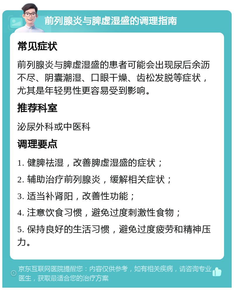 前列腺炎与脾虚湿盛的调理指南 常见症状 前列腺炎与脾虚湿盛的患者可能会出现尿后余沥不尽、阴囊潮湿、口眼干燥、齿松发脱等症状，尤其是年轻男性更容易受到影响。 推荐科室 泌尿外科或中医科 调理要点 1. 健脾祛湿，改善脾虚湿盛的症状； 2. 辅助治疗前列腺炎，缓解相关症状； 3. 适当补肾阳，改善性功能； 4. 注意饮食习惯，避免过度刺激性食物； 5. 保持良好的生活习惯，避免过度疲劳和精神压力。