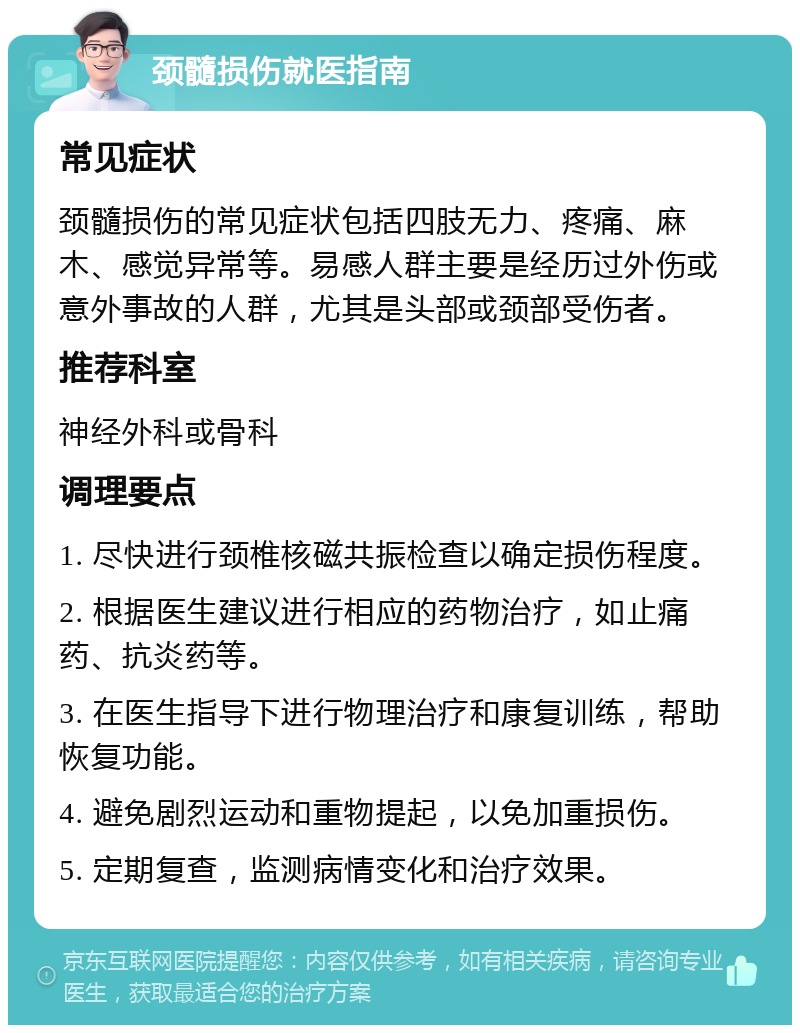 颈髓损伤就医指南 常见症状 颈髓损伤的常见症状包括四肢无力、疼痛、麻木、感觉异常等。易感人群主要是经历过外伤或意外事故的人群，尤其是头部或颈部受伤者。 推荐科室 神经外科或骨科 调理要点 1. 尽快进行颈椎核磁共振检查以确定损伤程度。 2. 根据医生建议进行相应的药物治疗，如止痛药、抗炎药等。 3. 在医生指导下进行物理治疗和康复训练，帮助恢复功能。 4. 避免剧烈运动和重物提起，以免加重损伤。 5. 定期复查，监测病情变化和治疗效果。