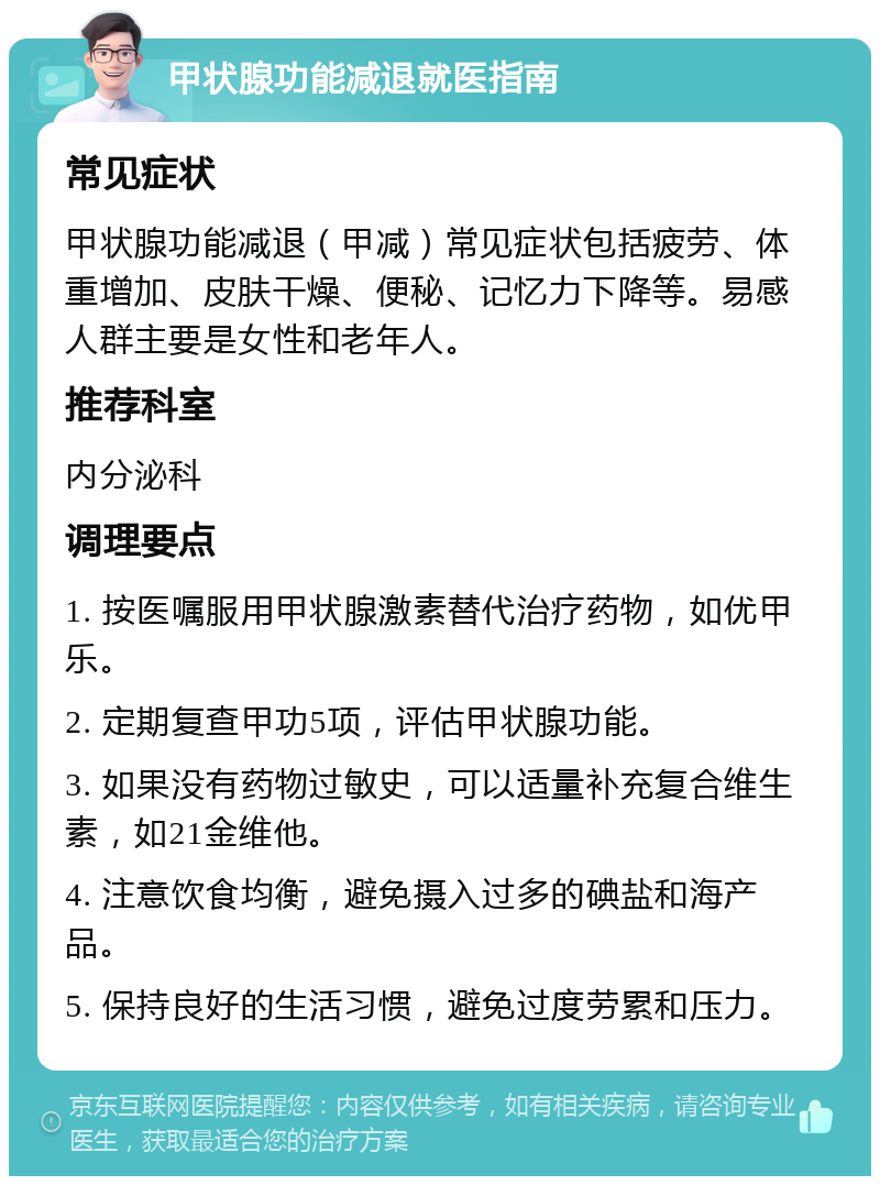 甲状腺功能减退就医指南 常见症状 甲状腺功能减退（甲减）常见症状包括疲劳、体重增加、皮肤干燥、便秘、记忆力下降等。易感人群主要是女性和老年人。 推荐科室 内分泌科 调理要点 1. 按医嘱服用甲状腺激素替代治疗药物，如优甲乐。 2. 定期复查甲功5项，评估甲状腺功能。 3. 如果没有药物过敏史，可以适量补充复合维生素，如21金维他。 4. 注意饮食均衡，避免摄入过多的碘盐和海产品。 5. 保持良好的生活习惯，避免过度劳累和压力。