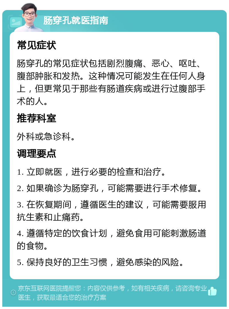 肠穿孔就医指南 常见症状 肠穿孔的常见症状包括剧烈腹痛、恶心、呕吐、腹部肿胀和发热。这种情况可能发生在任何人身上，但更常见于那些有肠道疾病或进行过腹部手术的人。 推荐科室 外科或急诊科。 调理要点 1. 立即就医，进行必要的检查和治疗。 2. 如果确诊为肠穿孔，可能需要进行手术修复。 3. 在恢复期间，遵循医生的建议，可能需要服用抗生素和止痛药。 4. 遵循特定的饮食计划，避免食用可能刺激肠道的食物。 5. 保持良好的卫生习惯，避免感染的风险。