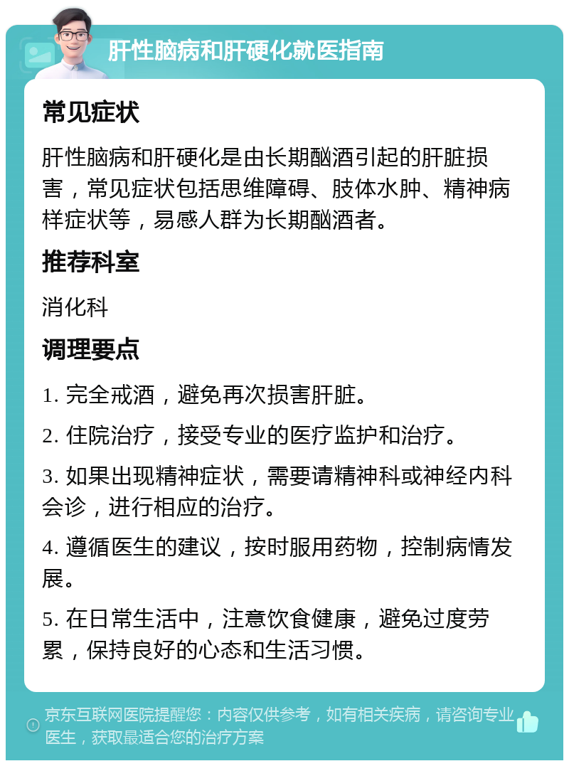 肝性脑病和肝硬化就医指南 常见症状 肝性脑病和肝硬化是由长期酗酒引起的肝脏损害，常见症状包括思维障碍、肢体水肿、精神病样症状等，易感人群为长期酗酒者。 推荐科室 消化科 调理要点 1. 完全戒酒，避免再次损害肝脏。 2. 住院治疗，接受专业的医疗监护和治疗。 3. 如果出现精神症状，需要请精神科或神经内科会诊，进行相应的治疗。 4. 遵循医生的建议，按时服用药物，控制病情发展。 5. 在日常生活中，注意饮食健康，避免过度劳累，保持良好的心态和生活习惯。