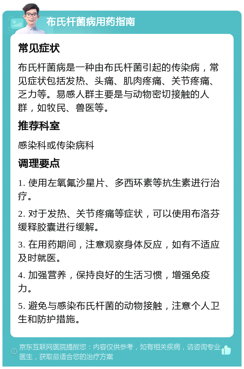 布氏杆菌病用药指南 常见症状 布氏杆菌病是一种由布氏杆菌引起的传染病，常见症状包括发热、头痛、肌肉疼痛、关节疼痛、乏力等。易感人群主要是与动物密切接触的人群，如牧民、兽医等。 推荐科室 感染科或传染病科 调理要点 1. 使用左氧氟沙星片、多西环素等抗生素进行治疗。 2. 对于发热、关节疼痛等症状，可以使用布洛芬缓释胶囊进行缓解。 3. 在用药期间，注意观察身体反应，如有不适应及时就医。 4. 加强营养，保持良好的生活习惯，增强免疫力。 5. 避免与感染布氏杆菌的动物接触，注意个人卫生和防护措施。