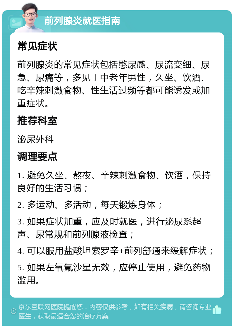 前列腺炎就医指南 常见症状 前列腺炎的常见症状包括憋尿感、尿流变细、尿急、尿痛等，多见于中老年男性，久坐、饮酒、吃辛辣刺激食物、性生活过频等都可能诱发或加重症状。 推荐科室 泌尿外科 调理要点 1. 避免久坐、熬夜、辛辣刺激食物、饮酒，保持良好的生活习惯； 2. 多运动、多活动，每天锻炼身体； 3. 如果症状加重，应及时就医，进行泌尿系超声、尿常规和前列腺液检查； 4. 可以服用盐酸坦索罗辛+前列舒通来缓解症状； 5. 如果左氧氟沙星无效，应停止使用，避免药物滥用。