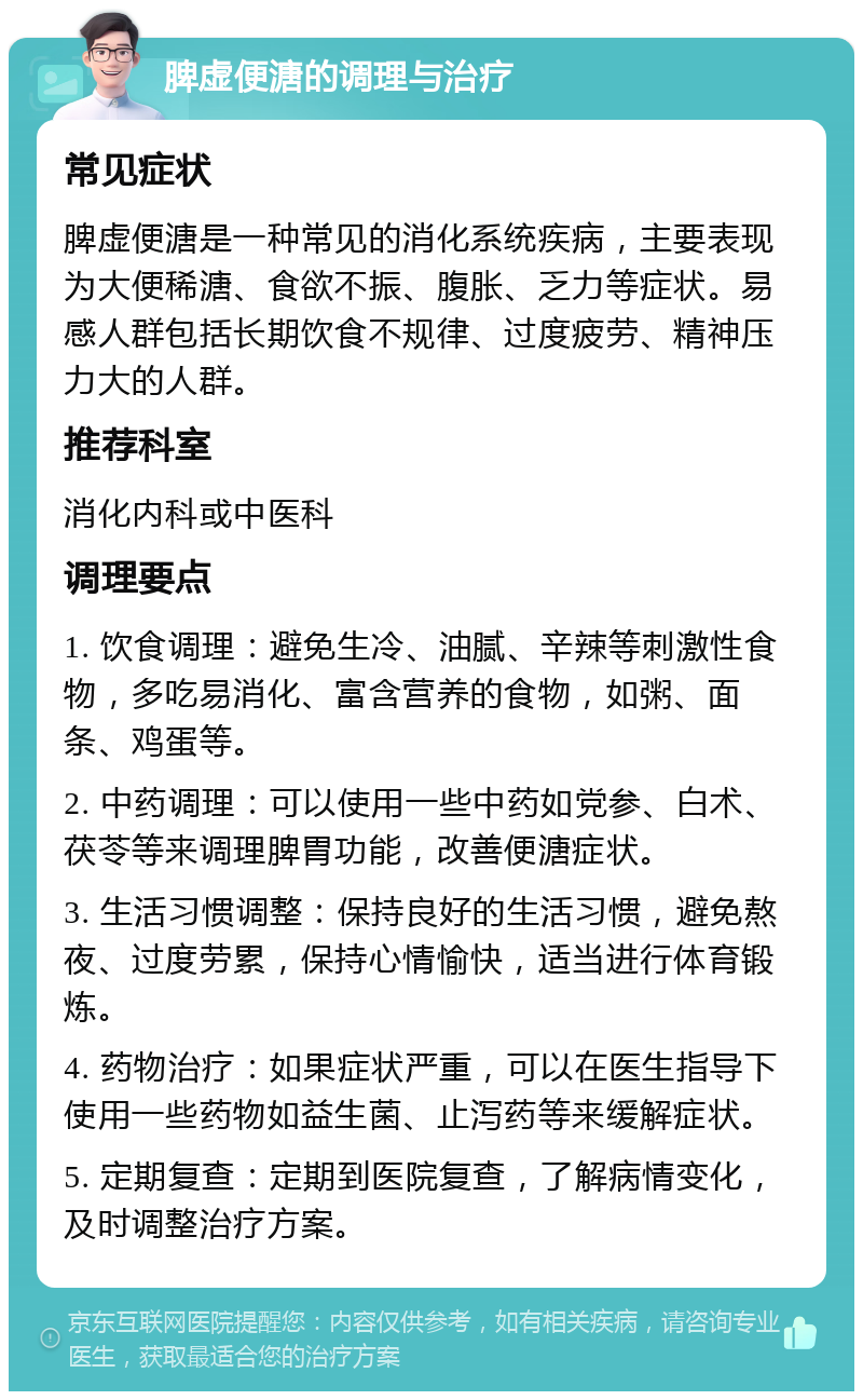 脾虚便溏的调理与治疗 常见症状 脾虚便溏是一种常见的消化系统疾病，主要表现为大便稀溏、食欲不振、腹胀、乏力等症状。易感人群包括长期饮食不规律、过度疲劳、精神压力大的人群。 推荐科室 消化内科或中医科 调理要点 1. 饮食调理：避免生冷、油腻、辛辣等刺激性食物，多吃易消化、富含营养的食物，如粥、面条、鸡蛋等。 2. 中药调理：可以使用一些中药如党参、白术、茯苓等来调理脾胃功能，改善便溏症状。 3. 生活习惯调整：保持良好的生活习惯，避免熬夜、过度劳累，保持心情愉快，适当进行体育锻炼。 4. 药物治疗：如果症状严重，可以在医生指导下使用一些药物如益生菌、止泻药等来缓解症状。 5. 定期复查：定期到医院复查，了解病情变化，及时调整治疗方案。