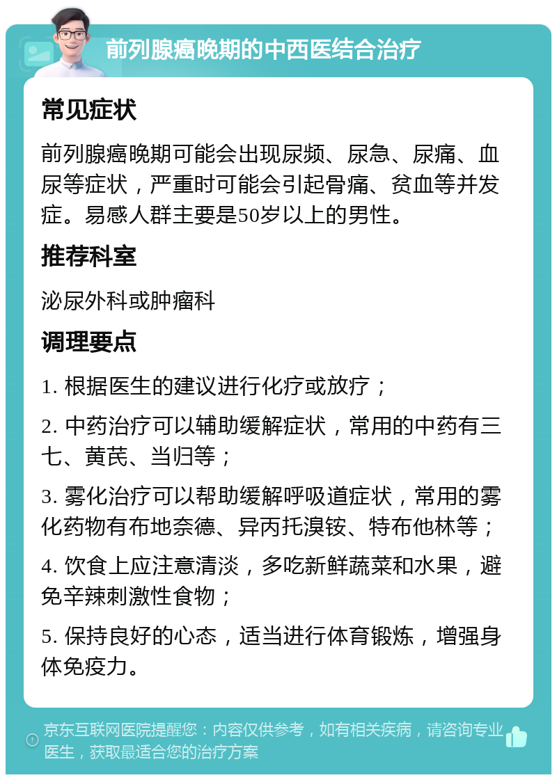 前列腺癌晚期的中西医结合治疗 常见症状 前列腺癌晚期可能会出现尿频、尿急、尿痛、血尿等症状，严重时可能会引起骨痛、贫血等并发症。易感人群主要是50岁以上的男性。 推荐科室 泌尿外科或肿瘤科 调理要点 1. 根据医生的建议进行化疗或放疗； 2. 中药治疗可以辅助缓解症状，常用的中药有三七、黄芪、当归等； 3. 雾化治疗可以帮助缓解呼吸道症状，常用的雾化药物有布地奈德、异丙托溴铵、特布他林等； 4. 饮食上应注意清淡，多吃新鲜蔬菜和水果，避免辛辣刺激性食物； 5. 保持良好的心态，适当进行体育锻炼，增强身体免疫力。