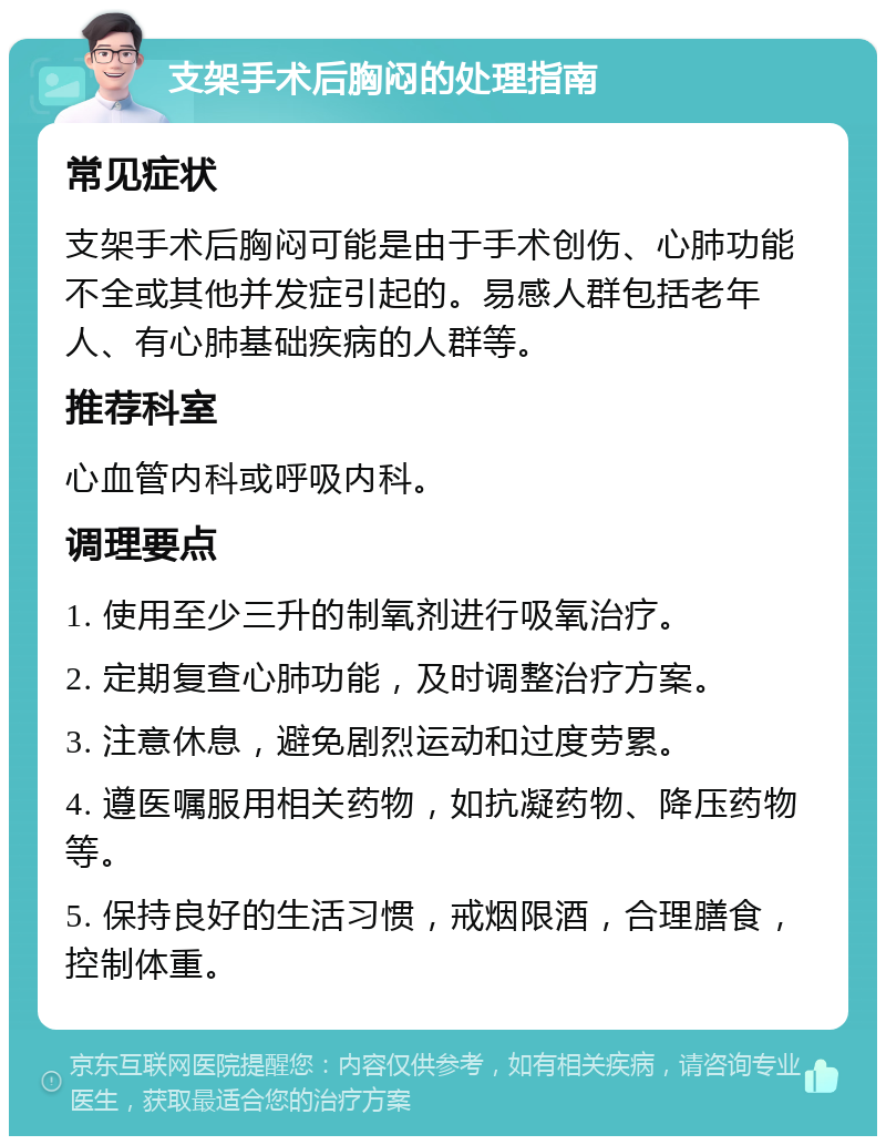 支架手术后胸闷的处理指南 常见症状 支架手术后胸闷可能是由于手术创伤、心肺功能不全或其他并发症引起的。易感人群包括老年人、有心肺基础疾病的人群等。 推荐科室 心血管内科或呼吸内科。 调理要点 1. 使用至少三升的制氧剂进行吸氧治疗。 2. 定期复查心肺功能，及时调整治疗方案。 3. 注意休息，避免剧烈运动和过度劳累。 4. 遵医嘱服用相关药物，如抗凝药物、降压药物等。 5. 保持良好的生活习惯，戒烟限酒，合理膳食，控制体重。