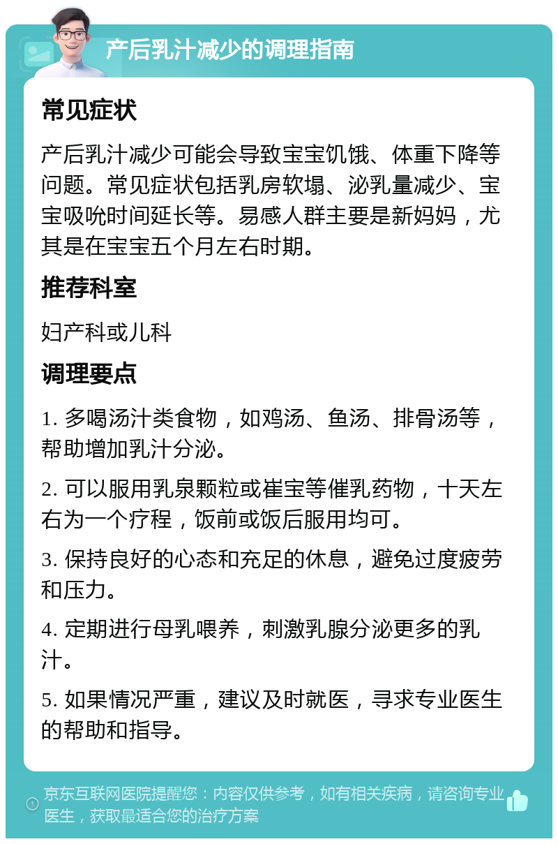 产后乳汁减少的调理指南 常见症状 产后乳汁减少可能会导致宝宝饥饿、体重下降等问题。常见症状包括乳房软塌、泌乳量减少、宝宝吸吮时间延长等。易感人群主要是新妈妈，尤其是在宝宝五个月左右时期。 推荐科室 妇产科或儿科 调理要点 1. 多喝汤汁类食物，如鸡汤、鱼汤、排骨汤等，帮助增加乳汁分泌。 2. 可以服用乳泉颗粒或崔宝等催乳药物，十天左右为一个疗程，饭前或饭后服用均可。 3. 保持良好的心态和充足的休息，避免过度疲劳和压力。 4. 定期进行母乳喂养，刺激乳腺分泌更多的乳汁。 5. 如果情况严重，建议及时就医，寻求专业医生的帮助和指导。