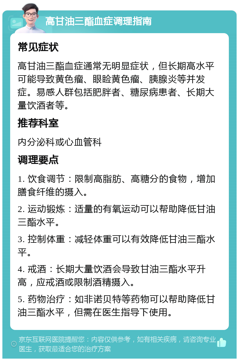 高甘油三酯血症调理指南 常见症状 高甘油三酯血症通常无明显症状，但长期高水平可能导致黄色瘤、眼睑黄色瘤、胰腺炎等并发症。易感人群包括肥胖者、糖尿病患者、长期大量饮酒者等。 推荐科室 内分泌科或心血管科 调理要点 1. 饮食调节：限制高脂肪、高糖分的食物，增加膳食纤维的摄入。 2. 运动锻炼：适量的有氧运动可以帮助降低甘油三酯水平。 3. 控制体重：减轻体重可以有效降低甘油三酯水平。 4. 戒酒：长期大量饮酒会导致甘油三酯水平升高，应戒酒或限制酒精摄入。 5. 药物治疗：如非诺贝特等药物可以帮助降低甘油三酯水平，但需在医生指导下使用。