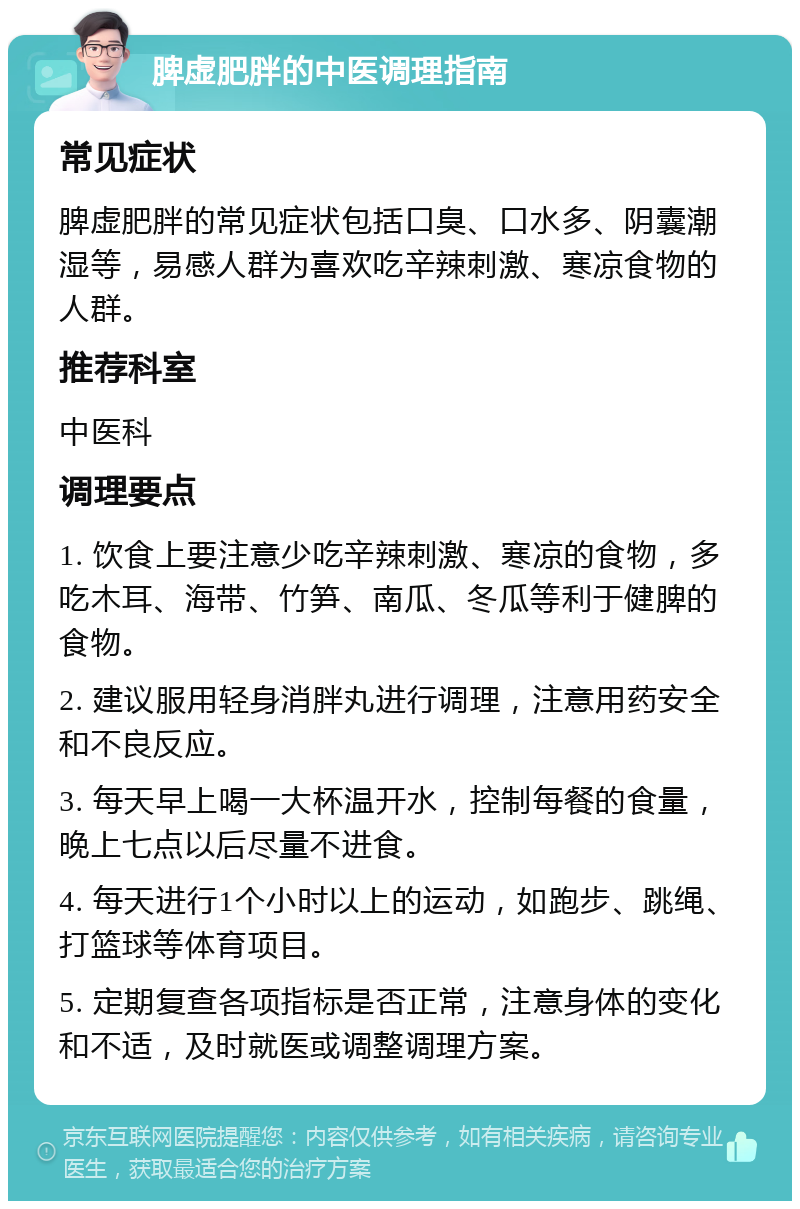 脾虚肥胖的中医调理指南 常见症状 脾虚肥胖的常见症状包括口臭、口水多、阴囊潮湿等，易感人群为喜欢吃辛辣刺激、寒凉食物的人群。 推荐科室 中医科 调理要点 1. 饮食上要注意少吃辛辣刺激、寒凉的食物，多吃木耳、海带、竹笋、南瓜、冬瓜等利于健脾的食物。 2. 建议服用轻身消胖丸进行调理，注意用药安全和不良反应。 3. 每天早上喝一大杯温开水，控制每餐的食量，晚上七点以后尽量不进食。 4. 每天进行1个小时以上的运动，如跑步、跳绳、打篮球等体育项目。 5. 定期复查各项指标是否正常，注意身体的变化和不适，及时就医或调整调理方案。