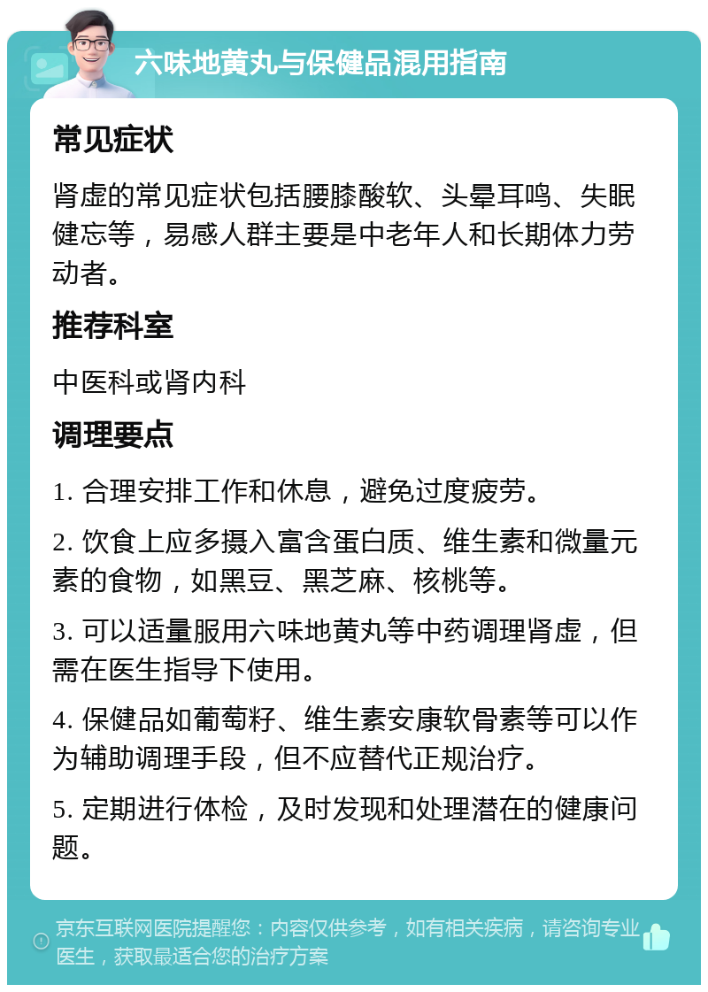 六味地黄丸与保健品混用指南 常见症状 肾虚的常见症状包括腰膝酸软、头晕耳鸣、失眠健忘等，易感人群主要是中老年人和长期体力劳动者。 推荐科室 中医科或肾内科 调理要点 1. 合理安排工作和休息，避免过度疲劳。 2. 饮食上应多摄入富含蛋白质、维生素和微量元素的食物，如黑豆、黑芝麻、核桃等。 3. 可以适量服用六味地黄丸等中药调理肾虚，但需在医生指导下使用。 4. 保健品如葡萄籽、维生素安康软骨素等可以作为辅助调理手段，但不应替代正规治疗。 5. 定期进行体检，及时发现和处理潜在的健康问题。