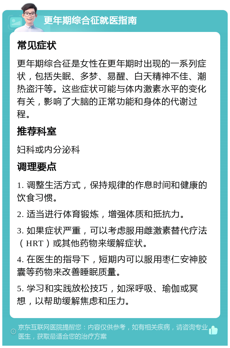 更年期综合征就医指南 常见症状 更年期综合征是女性在更年期时出现的一系列症状，包括失眠、多梦、易醒、白天精神不佳、潮热盗汗等。这些症状可能与体内激素水平的变化有关，影响了大脑的正常功能和身体的代谢过程。 推荐科室 妇科或内分泌科 调理要点 1. 调整生活方式，保持规律的作息时间和健康的饮食习惯。 2. 适当进行体育锻炼，增强体质和抵抗力。 3. 如果症状严重，可以考虑服用雌激素替代疗法（HRT）或其他药物来缓解症状。 4. 在医生的指导下，短期内可以服用枣仁安神胶囊等药物来改善睡眠质量。 5. 学习和实践放松技巧，如深呼吸、瑜伽或冥想，以帮助缓解焦虑和压力。