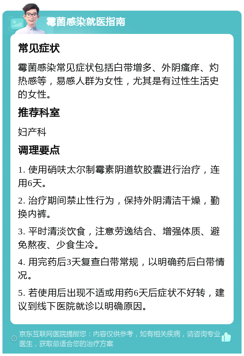 霉菌感染就医指南 常见症状 霉菌感染常见症状包括白带增多、外阴瘙痒、灼热感等，易感人群为女性，尤其是有过性生活史的女性。 推荐科室 妇产科 调理要点 1. 使用硝呋太尔制霉素阴道软胶囊进行治疗，连用6天。 2. 治疗期间禁止性行为，保持外阴清洁干燥，勤换内裤。 3. 平时清淡饮食，注意劳逸结合、增强体质、避免熬夜、少食生冷。 4. 用完药后3天复查白带常规，以明确药后白带情况。 5. 若使用后出现不适或用药6天后症状不好转，建议到线下医院就诊以明确原因。