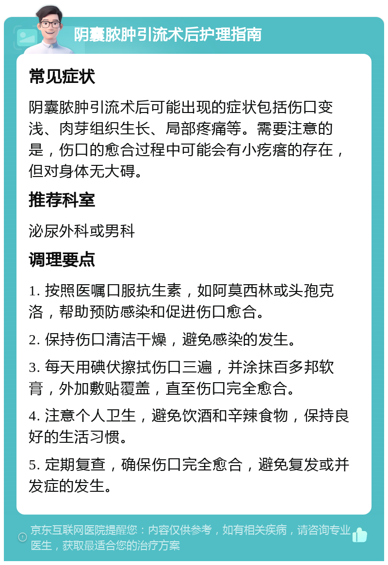 阴囊脓肿引流术后护理指南 常见症状 阴囊脓肿引流术后可能出现的症状包括伤口变浅、肉芽组织生长、局部疼痛等。需要注意的是，伤口的愈合过程中可能会有小疙瘩的存在，但对身体无大碍。 推荐科室 泌尿外科或男科 调理要点 1. 按照医嘱口服抗生素，如阿莫西林或头孢克洛，帮助预防感染和促进伤口愈合。 2. 保持伤口清洁干燥，避免感染的发生。 3. 每天用碘伏擦拭伤口三遍，并涂抹百多邦软膏，外加敷贴覆盖，直至伤口完全愈合。 4. 注意个人卫生，避免饮酒和辛辣食物，保持良好的生活习惯。 5. 定期复查，确保伤口完全愈合，避免复发或并发症的发生。