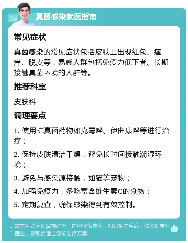 真菌感染就医指南 常见症状 真菌感染的常见症状包括皮肤上出现红包、瘙痒、脱皮等，易感人群包括免疫力低下者、长期接触真菌环境的人群等。 推荐科室 皮肤科 调理要点 1. 使用抗真菌药物如克霉唑、伊曲康唑等进行治疗； 2. 保持皮肤清洁干燥，避免长时间接触潮湿环境； 3. 避免与感染源接触，如猫等宠物； 4. 加强免疫力，多吃富含维生素C的食物； 5. 定期复查，确保感染得到有效控制。